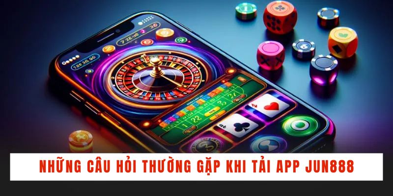 Những câu hỏi thường gặp khi tải app Jun888